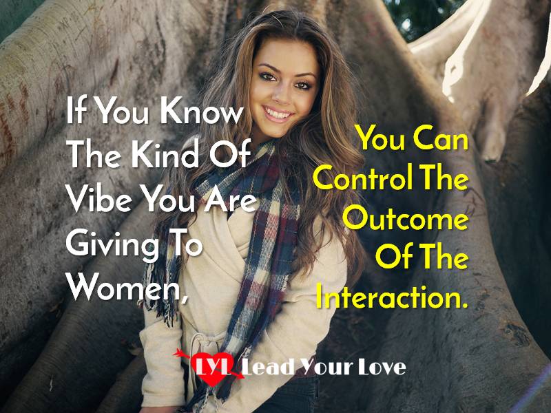 If you know the kind of vibe you are giving to women,you can control the out of the interaction.